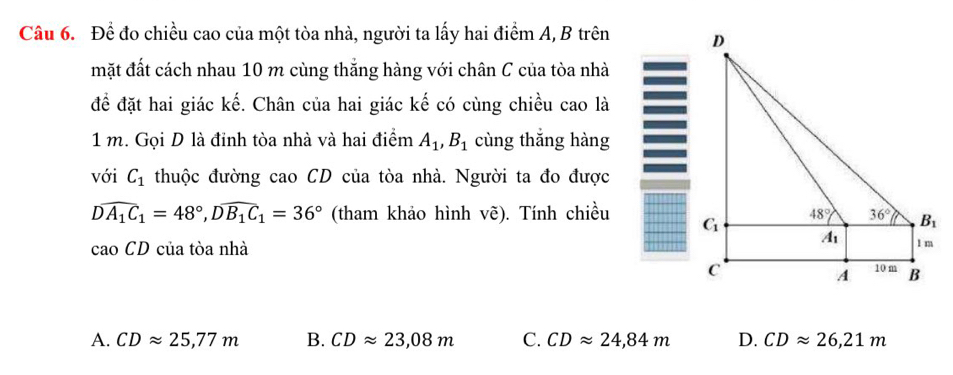 Để đo chiều cao của một tòa nhà, người ta lấy hai điểm A, B trên 
mặt đất cách nhau 10 m cùng thắng hàng với chân C của tòa nhà
để đặt hai giác kế. Chân của hai giác kế có cùng chiều cao là
1 m. Gọi D là đỉnh tòa nhà và hai điểm A_1,B_1 cùng thắng hàng
với C_1 thuộc đường cao CD của tòa nhà. Người ta đo được
Dwidehat A_1C_1=48°,Dwidehat B_1C_1=36° (tham khảo hình vẽ). Tính chiều
cao CD của tòa nhà
A. CDapprox 25,77m B. CDapprox 23,08m C. CDapprox 24,84m D. CDapprox 26,21m