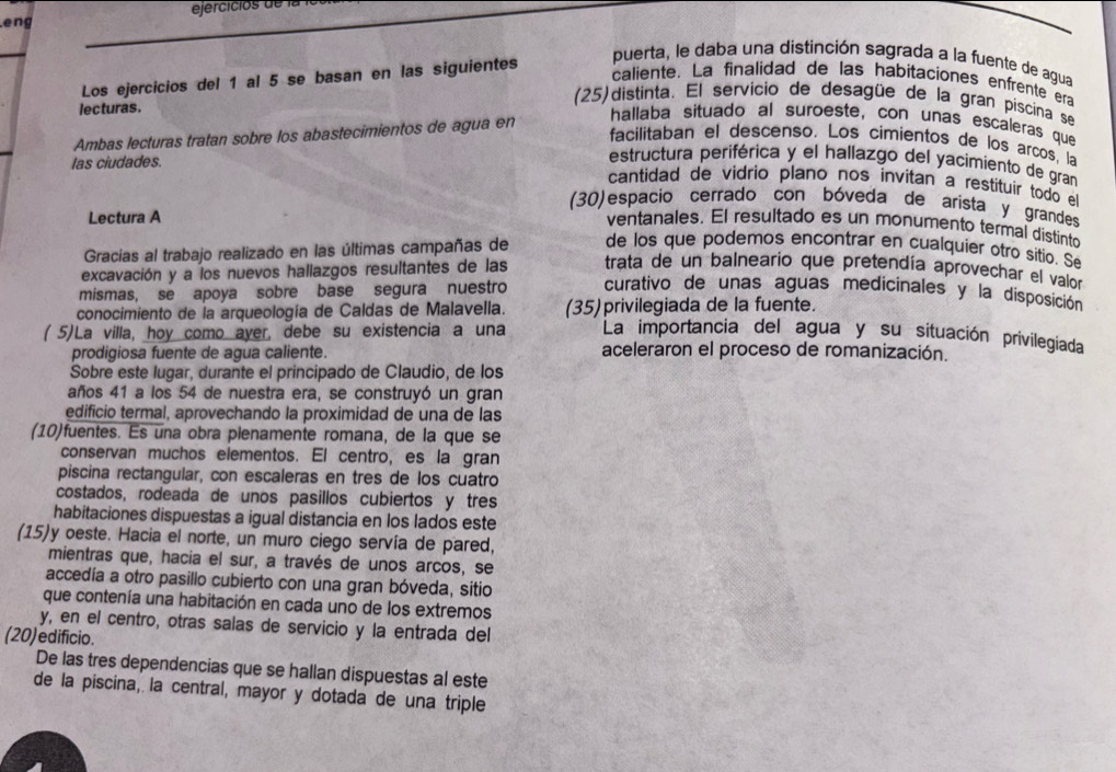 ejercicios de  la  l
eng
Los ejercicios del 1 al 5 se basan en las siguientes
puerta, le daba una distinción sagrada a la fuente de agua
caliente. La finalidad de las habitaciones enfrente era
(25)distinta. El servicio de desagüe de la gran piscina se
lecturas.
Ambas lecturas tratan sobre los abastecimientos de agua en
hallaba situado al suroeste, con unas escaleras que
facilitaban el descenso. Los cimientos de los arcos, la
las ciudades.
estructura periférica y el hallazgo del yacimiento de gran
cantidad de vidrio plano nos invitan a restituir todo el
(30) espacio cerrado con bóveda de arista y grandes
Lectura A
ventanales. El resultado es un monumento termal distinto
Gracias al trabajo realizado en las últimas campañas de de los que podemos encontrar en cualquier otro sítio. Se
excavación y a los nuevos hallazgos resultantes de las trata de un balneario que pretendía aprovechar el vaior
mismas, se apoya sobre base segura nuestro curativo de unas aguas medicinales y la disposición
conocimiento de la arqueología de Caldas de Malavella. (35)privilegiada de la fuente.
( 5)La villa, hoy como ayer, debe su existencia a una La importancia del agua y su situación privilegiada
prodigiosa fuente de agua caliente. aceleraron el proceso de romanización.
Sobre este lugar, durante el principado de Claudio, de los
años 41 a los 54 de nuestra era, se construyó un gran
edificio termal, aprovechando la proximidad de una de las
(10)fuentes. Es una obra plenamente romana, de la que se
conservan muchos elementos. El centro, es la gran
piscina rectangular, con escaleras en tres de los cuatro
costados, rodeada de unos pasillos cubiertos y tres
habitaciones dispuestas a igual distancia en los lados este
(15)y oeste. Hacia el norte, un muro ciego servía de pared,
mientras que, hacia el sur, a través de unos arcos, se
accedía a otro pasillo cubierto con una gran bóveda, sitio
que contenía una habitación en cada uno de los extremos
y, en el centro, otras salas de servicio y la entrada del
(20)edificio.
De las tres dependencias que se hallan dispuestas al este
de la piscina, la central, mayor y dotada de una triple