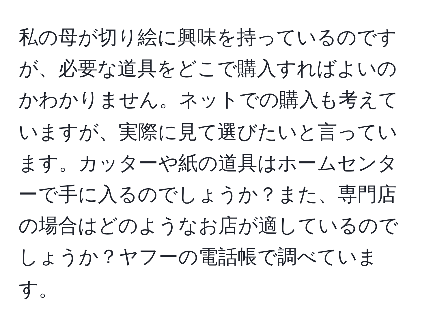 私の母が切り絵に興味を持っているのですが、必要な道具をどこで購入すればよいのかわかりません。ネットでの購入も考えていますが、実際に見て選びたいと言っています。カッターや紙の道具はホームセンターで手に入るのでしょうか？また、専門店の場合はどのようなお店が適しているのでしょうか？ヤフーの電話帳で調べています。