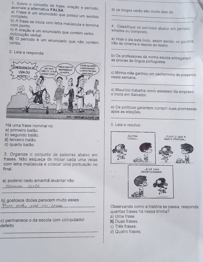 Sobre o conceito de frase, oração e período,
assinale a alternativa FALSA d) os longos verão são muito dias de
_
a) Frase é um enunciado que possui um sentido_
completo.
b) A frase se inicia com letra maiúscula e termina 4. Classifique os paríodos abaixo em período
com ponto. simples ou composto.
c) A oração é um enunciado que contém verbo
oulocução verbal. a) Hoje o dia está lindo, assim sendo, os garotos
_
O período é um enunciado que não contém irão ao cinema e depois ao teatro
verbo.
2. Leia e responda: b) Os professores da minha escola entregaram
_
as provas de lingua portuguesa.
c) Minha mãe ganhou um cachorrinho de presente
nesta semana.
_
d) Maurício trabalha como assessor da empresa
e mora em Salvador.
_
e) Os políticos garantem cumprir suas promessas
após as eleições.
_
Há uma frase nominal no 5. Leia e resoiva:
a) primeiro balão.
b) segundo balão. 
terceiro balão.
d) quarto balão.
3. Organize o conjunto de palavras abaixo em
frases. Não esqueça de iniciar cada uma delas
com letra maiúscula e coiocar uma pontuação no
final. 
a) poderei cedo amanhã levantar não
_
_
b) gostosos doces parecem muito esses
_ Observando como a história se passa, responda:
_quantas frases há nessa tirinha?
a) Uma frase.
c) permanece o da escola com computador M Duas frases.
defeito c) Três frases.
_d) Quatro frases.
_