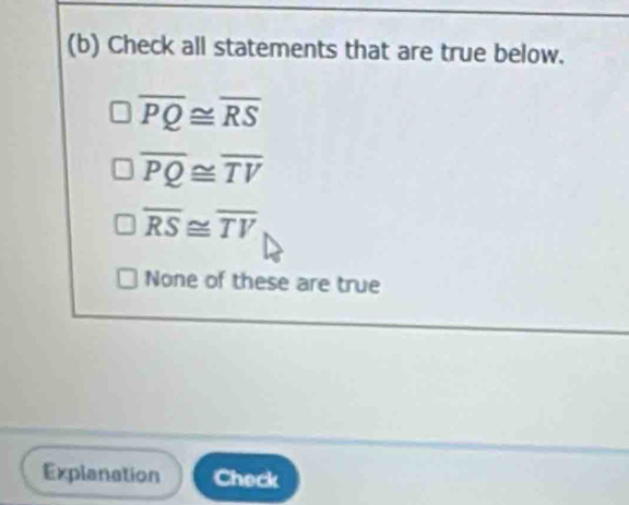 Check all statements that are true below.
overline PQ≌ overline RS
overline PQ≌ overline TV
overline RS≌ overline TV
None of these are true
Explanation Check