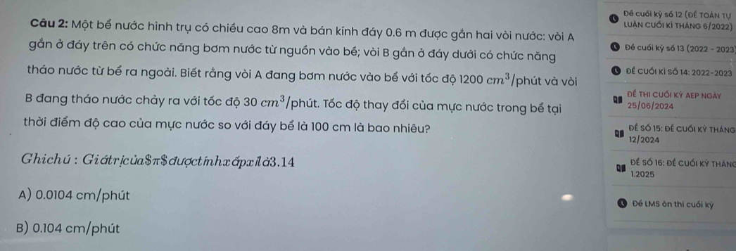 Đề cuối kỳ số 12 (Đề TOáN Tự
luần cuối kỉ tháng 6/2022)
Câu 2: Một bể nước hình trụ có chiều cao 8m và bán kính đáy 0.6 m được gắn hai vòi nước: vòi A
Đề cuối kỳ số 13 (2022 - 2023
gắn ở đáy trên có chức năng bơm nước từ nguồn vào bể; vòi B gắn ở đáy dưới có chức năng
để cuối kì số 14: 2022-2023
tháo nước từ bể ra ngoài. Biết rằng vòi A đang bơm nước vào bể với tốc độ 1200cm^3 /phút và vòi
Để thi cuối kỷ aẹp ngày
Q
B đang tháo nước chảy ra với tốc độ 30cm^3 /phút. Tốc độ thay đổi của mực nước trong bể tại 25/06/2024
thời điểm độ cao của mực nước so với đáy bể là 100 cm là bao nhiêu?
Để Số 15: đề Cuối kỳ tháng
12/2024
Ghichú: Giátrịcủa$ π$ đượctínhxápxlà3.14
Để Số 16: đề cuối kỳ tháng
1.2025
A) 0.0104 cm /phút Đề LMS ôn thi cuối kỳ
B) 0.104 cm /phút