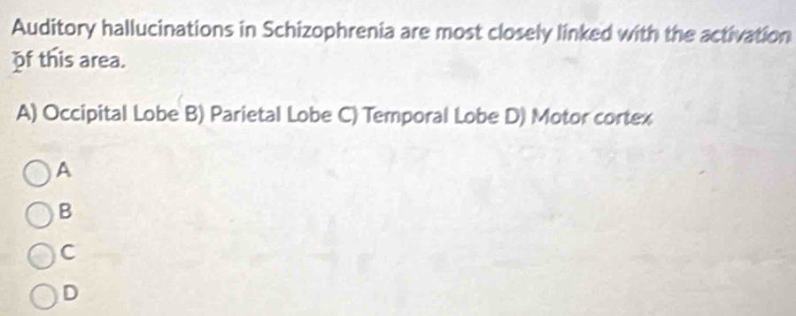 Auditory hallucinations in Schizophrenia are most closely linked with the activation
of this area.
A) Occipital Lobe B) Parietal Lobe C) Temporal Lobe D) Motor cortex
A
B
C
D