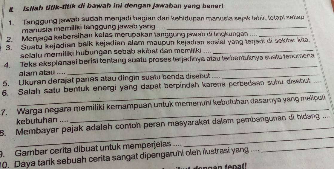 Isilah titik-titik di bawah ini dengan jawaban yang benar! 
1. Tanggung jawab sudah menjadi bagian dari kehidupan manusia sejak lahir, tetapi setiap 
manusia memiliki tanggung jawab yang ...._ 
2. Menjaga kebersihan kelas merupakan tanggung jawab di lingkungan ...._ 
3. Suatu kejadian baik kejadian alam maupun kejadian sosial yang terjadi di sekitar kita, 
selalu memiliki hubungan sebab akibat dan memiliki ...._ 
4. Teks eksplanasi berisi tentang suatu proses terjadinya atau terbentuknya suatu fenomena 
alam atau .... 
_ 
5. Ukuran derajat panas atau dingin suatu benda disebut .... 
_ 
_ 
6. Salah satu bentuk energi yang dapat berpindah karena perbedaan suhu disebut_ 
7. Warga negara memiliki kemampuan untuk memenuhi kebutuhan dasarnya yang meliputi 
kebutuhan .... 
8. Membayar pajak adalah contoh peran masyarakat dalam pembangunan di bidang .._ 
9. Gambar cerita dibuat untuk memperjelas ...._ 
_ 
0. Daya tarik sebuah cerita sangat dipengaruhi oleh ilustrasi yang .... 
_ 
den gan tepat!