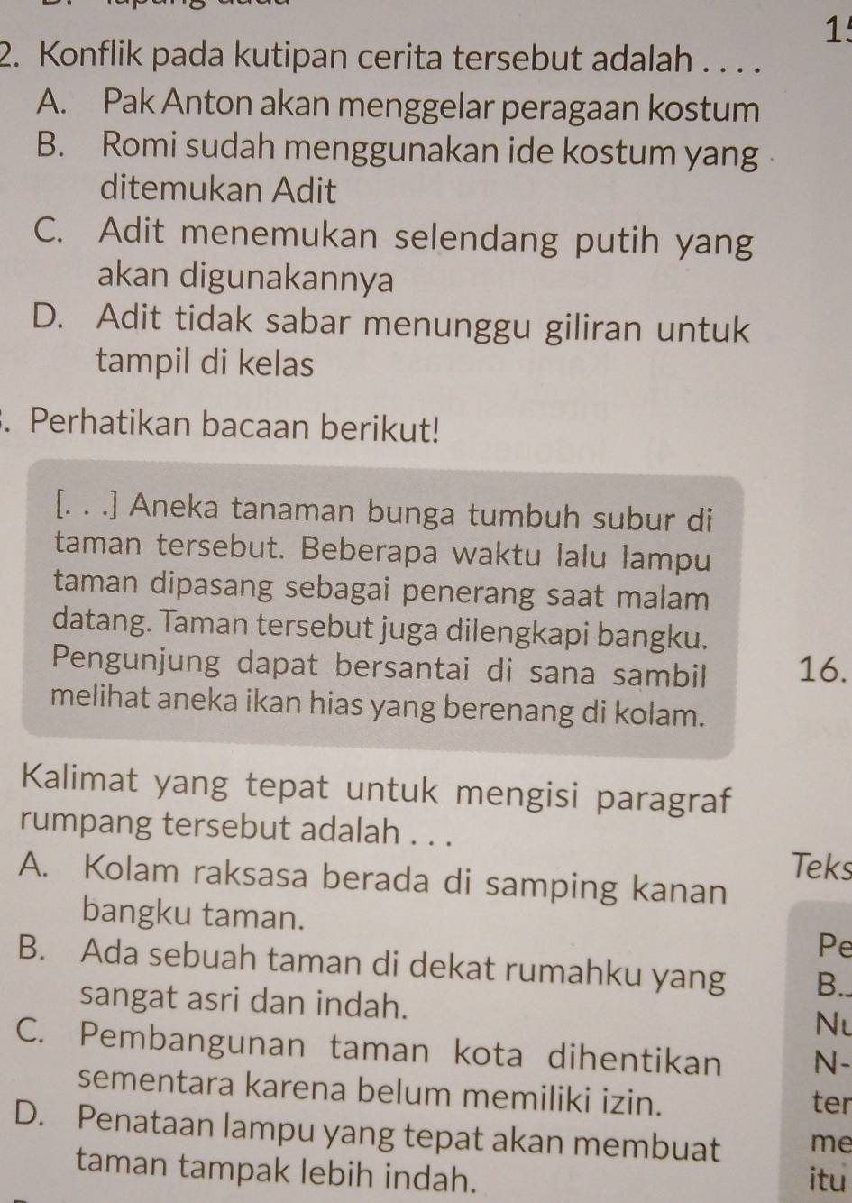 1
2. Konflik pada kutipan cerita tersebut adalah . . . .
A. Pak Anton akan menggelar peragaan kostum
B. Romi sudah menggunakan ide kostum yang
ditemukan Adit
C. Adit menemukan selendang putih yang
akan digunakannya
D. Adit tidak sabar menunggu giliran untuk
tampil di kelas
. Perhatikan bacaan berikut!
[. . .] Aneka tanaman bunga tumbuh subur di
taman tersebut. Beberapa waktu lalu lampu
taman dipasang sebagai penerang saat malam 
datang. Taman tersebut juga dilengkapi bangku.
Pengunjung dapat bersantai di sana sambil 16.
melihat aneka ikan hias yang berenang di kolam.
Kalimat yang tepat untuk mengisi paragraf
rumpang tersebut adalah . . .
Teks
A. Kolam raksasa berada di samping kanan
bangku taman. Pe
B. Ada sebuah taman di dekat rumahku yang B..
sangat asri dan indah. Nu
C. Pembangunan taman kota dihentikan N-
sementara karena belum memiliki izin.
ter
D. Penataan lampu yang tepat akan membuat me
taman tampak lebih indah. itu