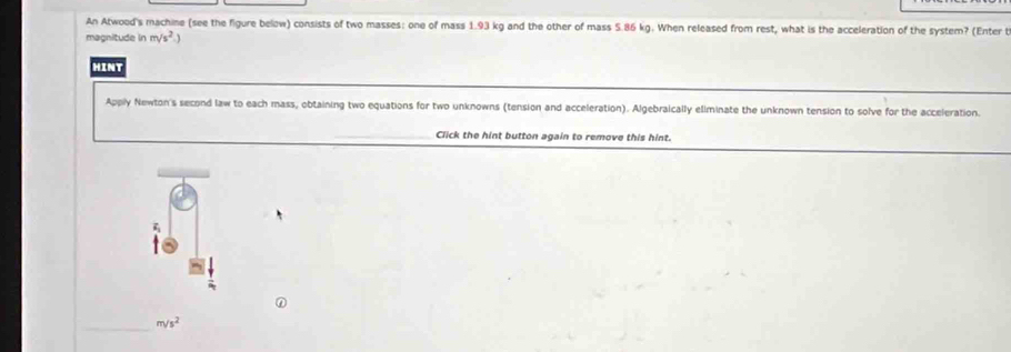 An Atwood's machine (see the figure below) consists of two masses: one of mass 1.93 kg and the other of mass 5.86 kg. When released from rest, what is the acceleration of the system? (Enter t 
magnitude in m/s^2
HINT 
Apply Newton's second law to each mass, obtaining two equations for two unknowns (tension and acceleration). Algebraically eliminate the unknown tension to solve for the acceleration. 
Click the hint button again to remove this hint. 
_
m/s^2