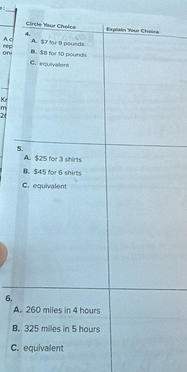 Circle Your Choice Explain Your Choice
4.
A c A. $7 for 9 pounds
rep
on B. $8 for 10 pounds
C. equivalent
Kr
m
2(
5.
A. $25 for 3 shirts
B. $45 for 6 shirts
C. equivalent
6.
A. 260 miles in 4 hours
B. 325 miles in 5 hours
C. equivalent