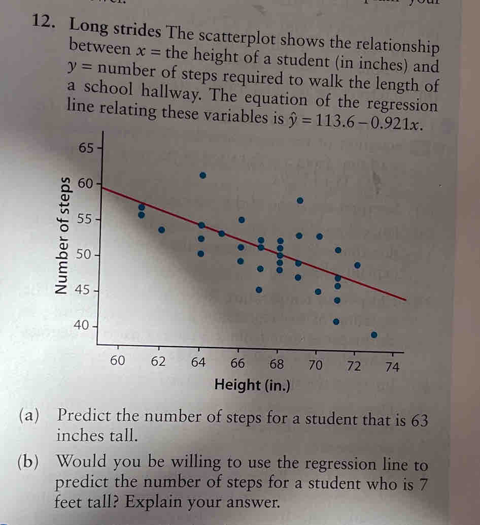 Long strides The scatterplot shows the relationship 
between x= the height of a student (in inches) and
y= number of steps required to walk the length of 
a school hallway. The equation of the regression 
line relating these variables is hat y=113.6-0.921x. 
Height (in.) 
(a) Predict the number of steps for a student that is 63
inches tall. 
(b) Would you be willing to use the regression line to 
predict the number of steps for a student who is 7
feet tall? Explain your answer.