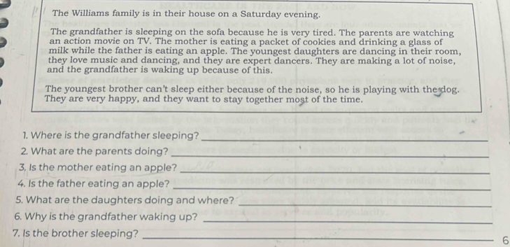 The Williams family is in their house on a Saturday evening. 
The grandfather is sleeping on the sofa because he is very tired. The parents are watching 
an action movie on TV. The mother is eating a packet of cookies and drinking a glass of 
milk while the father is eating an apple. The youngest daughters are dancing in their room, 
they love music and dancing, and they are expert dancers. They are making a lot of noise, 
and the grandfather is waking up because of this. 
The youngest brother can't sleep either because of the noise, so he is playing with the dog. 
They are very happy, and they want to stay together most of the time. 
1. Where is the grandfather sleeping?_ 
2. What are the parents doing?_ 
3, Is the mother eating an apple?_ 
4. Is the father eating an apple? 
_ 
5. What are the daughters doing and where? 
_ 
6. Why is the grandfather waking up?_ 
7. Is the brother sleeping?_ 
6
