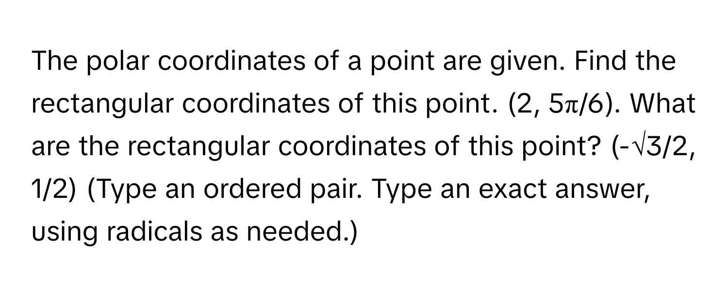 The polar coordinates of a point are given. Find the rectangular coordinates of this point. (2, 5π/6). What are the rectangular coordinates of this point? (-√3/2, 1/2) (Type an ordered pair. Type an exact answer, using radicals as needed.)