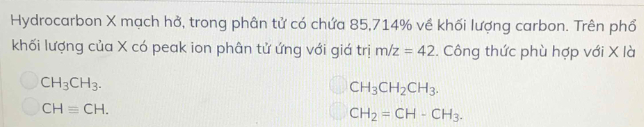 Hydrocarbon X mạch hở, trong phân tử có chứa 85, 714% về khối lượng carbon. Trên phổ
khối lượng của X có peak ion phân tử ứng với giá trị m/z=42. Công thức phù hợp với X là
CH_3CH_3.
CH_3CH_2CH_3.
CHequiv CH.
CH_2=CH-CH_3.