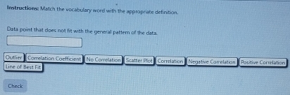 Instructions: Match the vocabulary word with the appropriate definition.
Data point that does not fit with the general pattern of the cata.
Outlier Correlation Coefficient No Correlation Scatter Plot Correlation Negative Correlation
Line of Best Fit Positive Correlation
Check