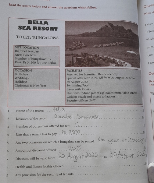 Read the poster below and answer the questions which follow. 
Quest 
Write d 
BELLA 
I soon 
SEA RESORT 
of bir 
TO LET: ‘BUNGALOWS’ 
which 
SITE LOCATION calm. 
Riambel Seacoast 
Area: Two acres (scen 
Number of bungalows: 12
Rent: Rs 3, 500 for two nights l ha 
OCCASION FACILITIES 
Birthdays Reserved for Mauritian Residents only 
Qu 
Weddings Special offer with 20 % off from 20 August 2022 to 
Holidays 30 August 2022 Rea 
Christmas & New Year Swimming Pool the 
Lawn with Kiosks 
Hall with indoor games e.g. Badminton, table tennis T1 
Golden beach and access to lagoon 
Security officers 24/7 
1 Name of the resort:_ 
2 Location of the resort: 
_ 
3 Number of bungalows offered for rent:_ 
4 Rent that a tenant has to pay: _1 
5 Any two occasions on which a bungalow can be rented:_ 
_ 
6 Amount of discount offered: _1 
7 Discount will be valid from 
_ 
8 Health and fitness facility offered: 
_ 
9 Any provision for the security of tenants: 
_