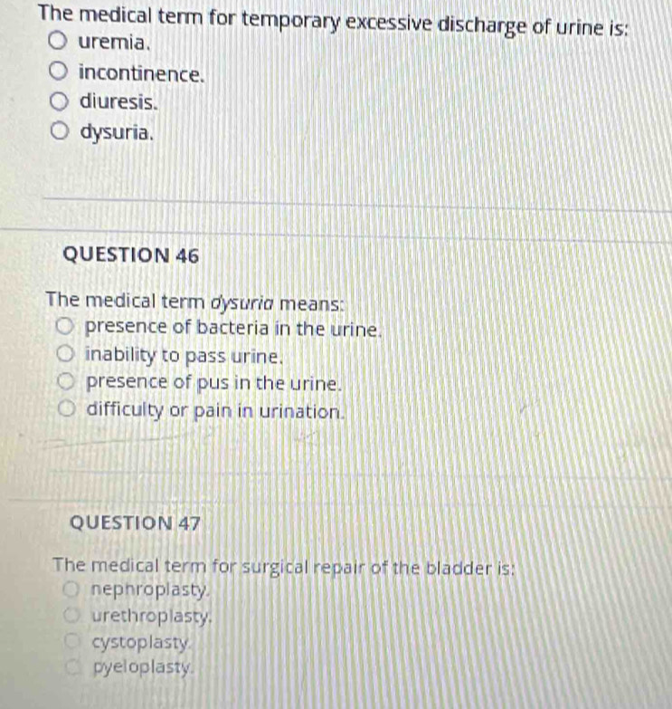 The medical term for temporary excessive discharge of urine is:
uremia.
incontinence.
diuresis.
dysuria.
QUESTION 46
The medical term dysurid means:
presence of bacteria in the urine.
inability to pass urine.
presence of pus in the urine.
difficulty or pain in urination.
QUESTION 47
The medical term for surgical repair of the bladder is:
nephroplasty.
urethroplasty.
cystoplasty.
pyel oplasty.