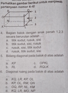 Perhatikan gambar berikut untuk menjawab
pertanyaan nomor 4-6!
4. Bagian balok dengan anak panah 1, 2, 3
secara berurutan adalah ....
a. titik sudut, rusuk, sisi
b. titik sudut, sisi, rusuk
c. rusuk, sisi, titik sudut
d. rusuk, titik sudut, sisi
5. Bidang diagonal pada balok di atas adalah
. . . ,
a. KP c. OPKL
b. RL d. RQLK
6. Diagonal ruang pada balok di atas adalah
,
a. KQ, LR, KP, OL
b. KP, OL, RM, QN
c. OQ, RP, NL, KM
d. KQ, LR, MO, NP