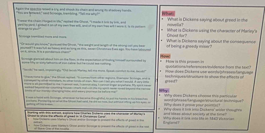 Again the spectre raised a cry, and shook its chain and wrung its shadowy hands.
"You are fettered,” said Scrooge, trembling. “Tell me why?" What:
What is Dickens saying about greed in the
"I wear the chain I forged in life," replied the Ghost. "I made it link by link, and
yard by yard; I girded it on of my own free will, and of my own free will I wore it. Is its pattern novella?
strange to you?" What is Dickens using the character of Marley’s
Ghost for?
Scrooge trembled more and more. What is Dickens saying about the consequence
"Or would you know," pursued the Ghost, "the weight and length of the strong coil you beer of being a greedy miser?
yourself? It was full as heavy and as long as this, seven Christmas Eves ago. You have laboured
on it, since. It is a ponderous chain!"
How:
Scrooge glanced about him on the floor, in the expectation of finding himself surrounded by How is this proven in
some fifty or sixty fathoms of iron cable; but he could see nothing. quotations/references/evidence from the text?
"Jacob," he said, imploringly. "Old Jacob Marley, tell me more. Speak comfort to me, Jacob!" How does Dickens use words/phrases/language
"I have none to give," the Ghost replied. "It comes from other regions, Ebenezer Scrooge, and is greed? techniques/structure to show the effects of
conveyed by other mirasters, to other kinds of men. Nor can I tell you what I would. A very little
more is all permitted to me. I cannot rest, I cannot stay, I cannot linger anywhere. My spirit never Why:
walked beyond our counting-house—mark me!—in life my spirit never roved beyond the narrow
limits of our money-changing hole; and weary journeys lie before me!"
Why does Dickens choose this particular
It was a habit with Scrooge, whenever he became thoughtful, to put his hands in his breeches word/phrase/language/structural technique?
pockets. Pondering on what the Ghost had said, he did so row, but without lifting up his eyes, or Why does it prove your point(s)?
getting off his knees. Why does it link into Dickens' wider thoughts
Starting with this extract, explore how Charles Dickens uses the character of Marley's and ideas about society at the time?
Ghost to show the effects of greed in 'A Christmas Carol'. Why does it link into life in 1843 Victorian
how Dickens uses Marley's Ghost andior Scrooge to present the effects of greed in this England?
edrad
how Dickens uses Marley's Ghost andior Scrooge to present the effects of greed in the rest
of Stave One of the novella