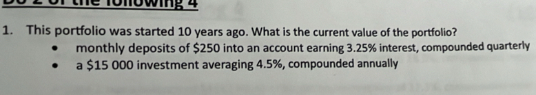 or the fonowing 4
1. This portfolio was started 10 years ago. What is the current value of the portfolio?
monthly deposits of $250 into an account earning 3.25% interest, compounded quarterly
a $15 000 investment averaging 4.5%, compounded annually