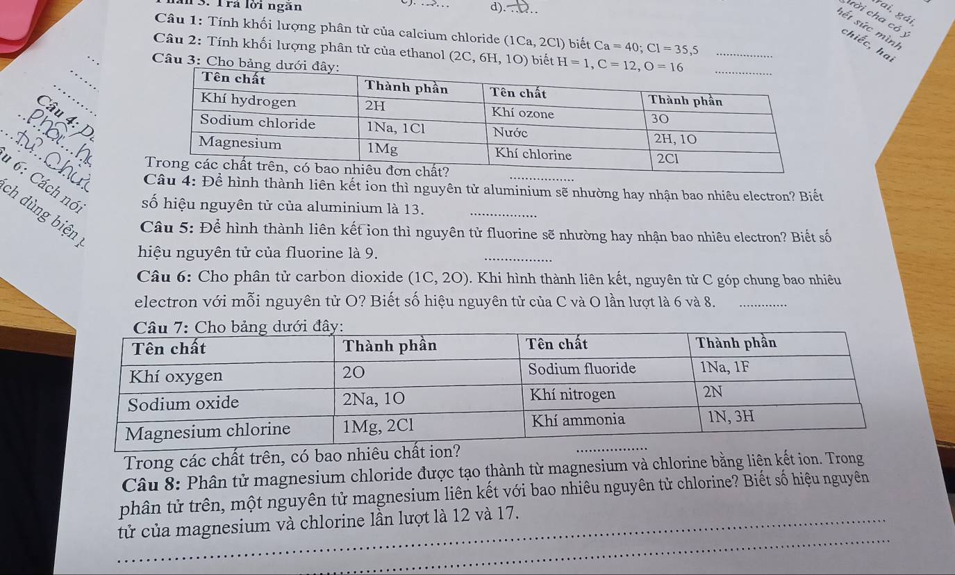 al 3. Trả lời ngăn d). 2.. 
rai, gái 
cời cha có ý 
sết sức mình 
Câu 1: Tính khối lượng phân tử của calcium chloride (1Ca, 2Cl) biết Ca=40; Cl=35, 5
chiếc, ha 
Câu 2: Tính khối lượng phân tử của ethanol (2C,6H,1O) biết H=1, C=12, O=16 __ 
_ 
Câu 3: Cho bảng 
_ 
_ 
Câu 4: 
_ 

hu Câu 4: Để hình thành liên kết ion thì nguyên tử aluminium sẽ nhường hay nhận bao nhiêu electron? Biết 
1 6: Cách nó. số hiệu nguyên tử của aluminium là 13. 
_ 
ch dùng biện 
Câu 5: Để hình thành liên kết ion thì nguyên tử fluorine sẽ nhường hay nhận bao nhiêu electron? Biết số 
hiệu nguyên tử của fluorine là 9. 
_ 
Câu 6: Cho phân tử carbon dioxide (1C,20) Khi hình thành liên kết, nguyên tử C góp chung bao nhiêu 
electron với mỗi nguyên tử O? Biết số hiệu nguyên tử của C và O lần lượt là 6 và 8._ 
Trong các chất trên, có bao nhiêu chất ion 
Câu 8: Phân tử magnesium chloride được tạo thành từ magnesium và chlorine bằng liên kết ion. Trong 
phân tử trên, một nguyên tử magnesium liên kết với bao nhiêu nguyên tử chlorine? Biết số hiệu nguyên 
_ 
tử của magnesium và chlorine lần lượt là 12 và 17.