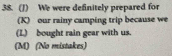 We were definitely prepared for 
(K) our rainy camping trip because we 
(L) bought rain gear with us. 
(M) (No mistakes)