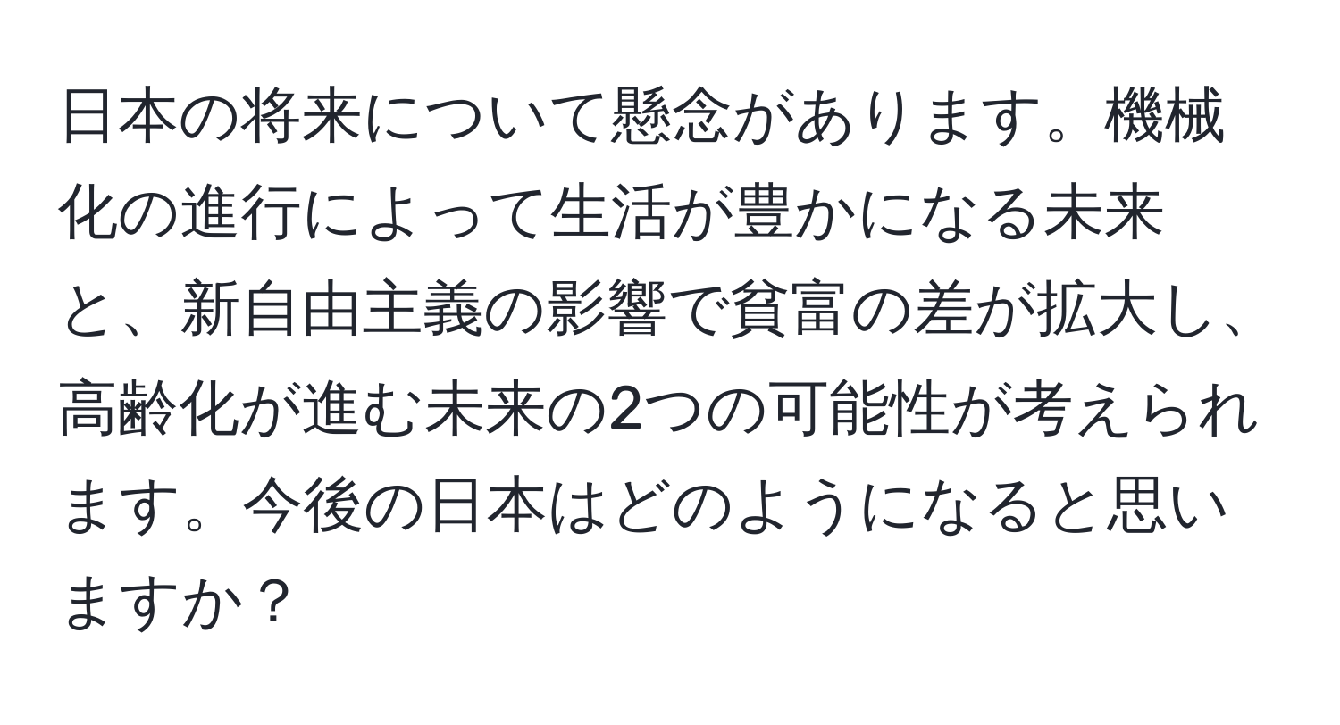 日本の将来について懸念があります。機械化の進行によって生活が豊かになる未来と、新自由主義の影響で貧富の差が拡大し、高齢化が進む未来の2つの可能性が考えられます。今後の日本はどのようになると思いますか？