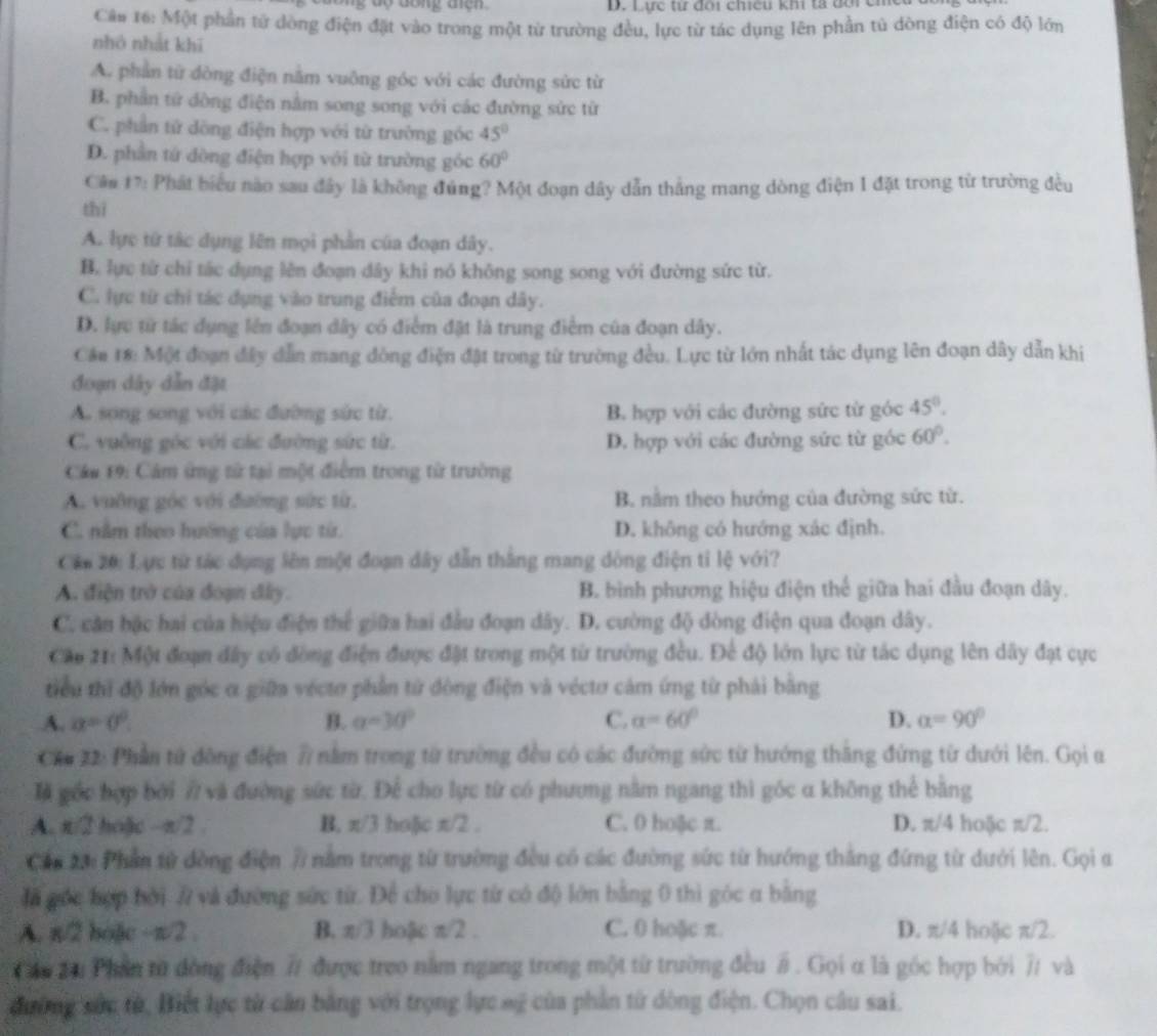 Lực tư đôi chiếu khi tả đôi cm
Câ# 16: Một phần tử dòng điện đặt vào trong một từ trường đều, lực từ tác dụng lên phần tú dòng điện có độ lớn
nhó nhất khī
A. phần từ đòng điện nằm vuông góc với các đường sức từ
B. phần tử đòng điện nằm song song với các đường sức từ
C. phần tử dòng điện hợp với từ trường góc 45°
D. phần tứ dòng điện hợp với từ trường góc 60°
Câm 17: Phát biểu nào sau đây là không đúng? Một đoạn dây dẫn thắng mang dòng điện 1 đặt trong từ trường đều
thì
A. lực từ tác dụng lên mọi phần của đoạn dây.
B. lực từ chỉ tác dụng lên đoạn dây khi nó không song song với đường sức từ.
C. lực từ chi tác dụng vào trung điểm của đoạn dây.
D. lực từ tác dụng lên đoạn dây có điểm đặt là trung điểm của đoạn dây.
Cán 18: Một đoạn đây dẫn mang đòng điện đặt trong từ trường đều. Lực từ lớn nhất tác dụng lên đoạn dây dẫn khi
đoạn dây dẫn đặt
A. song song với các đường sức từ. B. hợp với các đường sức từ góc 45°.
C. vuộng góc với các đường sức từ. D. hợp với các đường sức từ góc 60°.
Cáu 19: Cảm ứng tử tại một điểm trong từ trường
A. vuỡng góc với đường sức từ. B. nằm theo hướng của đường sức từ.
C. nằm theo hướng của lực từr. D. không có hướng xác định.
Căn 20: Lực từ tác dụng lên một đoạn dây dẫn thắng mang đòng điện tỉ lệ với?
A. điện trở của đoạn đây. B. bình phương hiệu điện thế giữa hai đầu đoạn dây.
C. căn hặc hai của hiệu điện thể giữa hai đầu đoạn dây. D. cường độ dòng điện qua đoạn dây.
Cáp 21: Một đoạn đây có đòng điện được đặt trong một từ trường đều. Để độ lớn lực từ tác dụng lên dây đạt cực
tiểu thì độ lớn góc α giữa vécto phần từ đòng điện và véctơ cảm ứng từ phải bằng
A. a=0°. B. a=30° C. alpha =60° D. alpha =90°
Chu 22: Phần tử đông điện 7 nằm trong từ trường đều có các đường sức từ hướng thăng đứng từ dưới lên. Gọi u
là gốc bợp bởi 7 và đường sức từ. Để cho lực từ có phương nằm ngang thì góc α không thể bằng
A. π/2 hoặc -π/2 . B, π/3 ho]c π/2 . C. 0 ho@c π. D. π/4 hoặc π/2.
Cần 24: Phần tử đòng điện 7 nằm trong từ trường đều có các đường sức từ hướng thắng đứng từ dưới lên. Gọi a
đã gốc hợp bởi # và đường sức từ. Để cho lực từ có độ lớn bằng 0 thì góc a bằng
A. π/2 boặc +π /2, B. π/3 hoậc W_2 2 . C. 0 hoặc π. D. π/4 hoặc π/2.
Cu Zu Phần từ đòng điện # được treo nằm ngang trong một từ trường đều # . Gọi α là góc hợp bởi 7 và
đường sức từ, Biết lực từ cần bảng với trọng lực sỹ của phần từ dòng điện. Chọn câu sai.