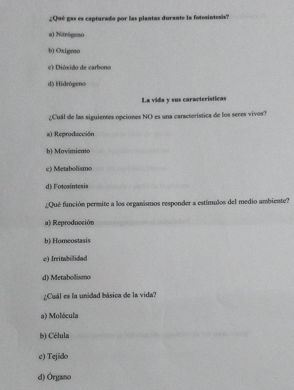 ¿Qué gas es capturado por las plantas durante la fotosíntesis?
a) Nitrógeno
b) Oxígeno
c) Dióxido de carbono
d) Hidrógeno
La vida y sus características
¿Cuál de las siguientes opciones NO es una característica de los seres vivos?
a) Reproducción
b) Movimiento
c) Metabolismo
d) Fotosíntesis
¿Qué función permite a los organismos responder a estímulos del medio ambiente?
a) Reproducción
b) Homeostasis
c) Irritabilidad
d) Metabolismo
¿Cuál es la unidad básica de la vida?
a) Molécula
b) Célula
c) Tejido
d) Órgano