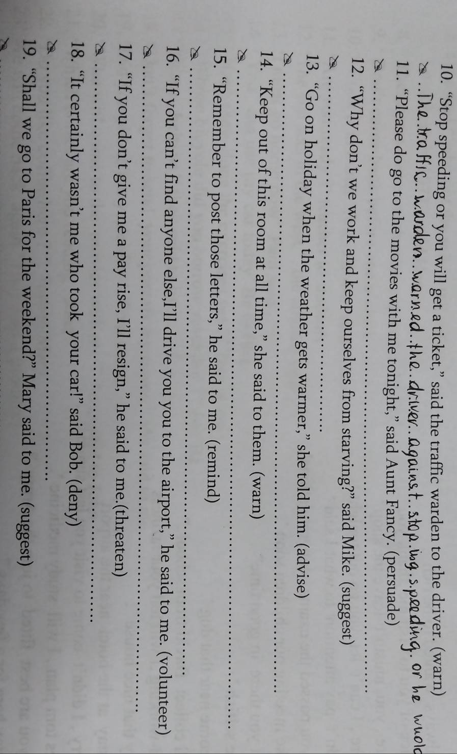 “Stop speeding or you will get a ticket,” said the traffic warden to the driver. (warn) 
_ 
11. “Please do go to the movies with me tonight,” said Aunt Fancy. (persuade) 
_ 
12. “Why don’t we work and keep ourselves from starving?” said Mike. (suggest) 
13. “Go on holiday when the weather gets warmer,” she told him. (advise) 
_ 
_ 
14. “Keep out of this room at all time,” she said to them. (warn) 
_ 
15. “Remember to post those letters,” he said to me. (remind) 
_ 
16. “If you can’t find anyone else,I’ll drive you you to the airport,” he said to me. (volunteer) 
_ 
17. “If you don’t give me a pay rise, I’ll resign,” he said to me.(threaten) 
_ 
18. “It certainly wasn’t me who took your car!” said Bob. (deny) 
_ 
19. “Shall we go to Paris for the weekend?” Mary said to me. (suggest)