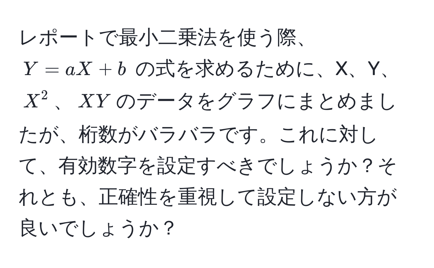 レポートで最小二乗法を使う際、$Y = aX + b$ の式を求めるために、X、Y、$X^2$、$XY$のデータをグラフにまとめましたが、桁数がバラバラです。これに対して、有効数字を設定すべきでしょうか？それとも、正確性を重視して設定しない方が良いでしょうか？