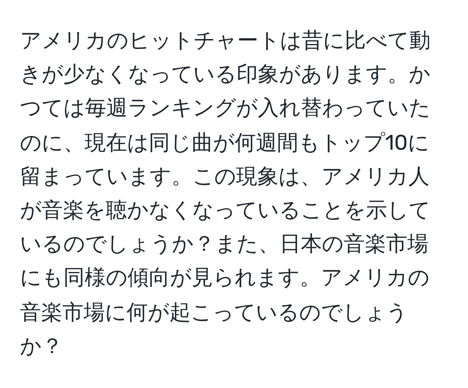 アメリカのヒットチャートは昔に比べて動きが少なくなっている印象があります。かつては毎週ランキングが入れ替わっていたのに、現在は同じ曲が何週間もトップ10に留まっています。この現象は、アメリカ人が音楽を聴かなくなっていることを示しているのでしょうか？また、日本の音楽市場にも同様の傾向が見られます。アメリカの音楽市場に何が起こっているのでしょうか？