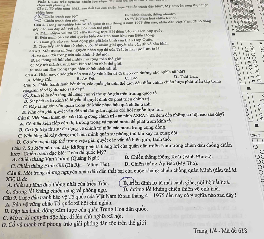 Phần I. Câu trấc nghiệm nhiều lựa chọn. Thí sinh trà lới tửi
chọn một phương án.
Câu 1. Từ giữa năm 1965, sau thất bại của chiến lược ''Chiến tranh đặc biệt'', Mỹ chuyển sang thực hiện 2 2
3
3
4
chiến lược
4
*A. ''Chiến tranh cục bộ''. B. “đánh nhanh, thắng nhanh”.
5
5
C. “Chiến tranh đơn phương”. D. “Việt Namn hoá chiến tranh”.
6 o a 6
Cầu 2. Trong sự nghiệp bảo vệ Tổ quốc từ sau tháng 4 năm 1975 đến nay, nhân dân Việt Nam đã có đóng 1
7
a a
góp nào sau đây đối với nền hòa bình thế giới?
A. Đảm nhiệm vai trò Uỷ viên thường trực Hội đồng bảo an Liên hợp quốc. 9
B. Đấu tranh bảo vệ chủ quyền biển đảo trên toàn khu vực Biển Đông.
C. Tham gia vào các hoạt động gìn giữ hòa bình của Liên Hợp Quốc.
D. Trực tiếp lãnh đạo tổ chức quốc tế nhằm giải quyết các vấn đề về hòa bình.
D A B
Câu 3. Một trong những nguyên nhân sụp đổ của Trật tự hai cực I-an-ta là
31
a 32
A. sự thay đổi trong cán cân kinh tế thế giới.
33
B. hệ thống xã hội chủ nghĩa mở rộng toàn thế giới.
34
C. Mỹ trở thành trung tâm kinh tế lớn nhất thế giới. 35 a
36
D. mắc sai lầm trong thực hiện chính sách cải tổ.
37   
Câu 4. Hiện nay, quốc gia nào sau đây vẫn kiên trì đi theo con đường chủ nghĩa xã hội?
38
A. Mông Cổ. C. Lào. D. Thái Lan.
B. Ấn Độ.
39
Câu 5. Chiến tranh lạnh kết thúc, các quốc gia trên thế giới đều điều chỉnh chiến lược phát triển tập trung 40
vào kinh tế vì lý do nào sau đây?
A. Kinh tế là nền tảng để nâng cao vị thế quốc gia trên trường quốc tế.
B. Sự phát triển kinh tế là yếu tố quyết định đề phát triển chính trị.
ai Đú
C. Đây là nguồn vốn quan trọng để khắc phục hậu quả chiến tranh.
D. Nhu cầu giải quyết vấn đề xoá đói giảm nghèo đòi hỏi nguồn lực lớn. a) (
b)
Câu 6. Việt Nam tham gia vào Cộng đồng chính trị - an ninh ASEAN đã đem đến những cơ hội nào sau đây?
c)
A. Có điều kiện tiếp cận thị trường trong và ngoài nước để phát triển kinh tế.
d)
B. Cơ hội tiếp thu sự đa dạng về chính trị giữa các nước trong cộng đồng.
C. Nền tảng để xây dựng một liên minh quân sự phòng thủ khi xảy ra xung đột.
D. Có sức mạnh tập thể trong việc giải quyết các vấn đề biên giới, lãnh thổ. Câu 5
Câu 7. Sự kiện nào sau đây không phải là thắng lợi của quân dân miền Nam trong chiến đấu chống chiến
lược “Chiến tranh đặc biệt ” của đế quốc Mỹ?
A. Chiến thắng Vạn Tường (Quảng Ngãi).  B. Chiến thắng Đồng Xoài (Bình Phước).
C. Chiến thắng Bình Giã (Bà Rịa - Vũng Tàu).  D. Chiến thắng Ấp Bắc (Mỹ Tho).
Câu 8. Một trong những nguyên nhân dẫn đến thất bại của cuộc kháng chiến chống quân Minh (đầu thế ki
XV) là do
A thiếu sự lãnh đạo thống nhất của triều Trần. B. triều đình lơ là mất cảnh giác, nội bộ bất hoà.
C. đường lối kháng chiến nặng về phòng ngự. D. đường lối kháng chiến thiên về chủ hoà.
Câu 9. Cuộc đấu tranh bảo vệ Tổ quốc của Việt Nam từ sau tháng 4 - 1975 đến nay có ý nghĩa nào sau đây?
A. Bảo vệ vững chắc Tổ quốc xã hội chủ nghĩa.
B. Đập tan hành động xâm lược của quân Trung Hoa dân quốc.
C. Mở ra kỉ nguyên độc lập, đi lên chủ nghĩa xã hội.
D. Cổ vũ mạnh mẽ phong trào giải phóng dân tộc trên thế giới.
Trang 1/4 - Mã đề 618