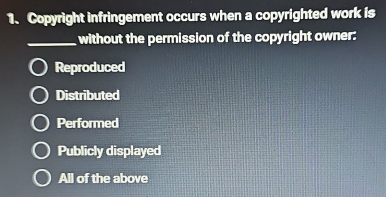 Copyright infringement occurs when a copyrighted work is
_without the permission of the copyright owner:
Reproduced
Distributed
Performed
Publicly displayed
All of the above