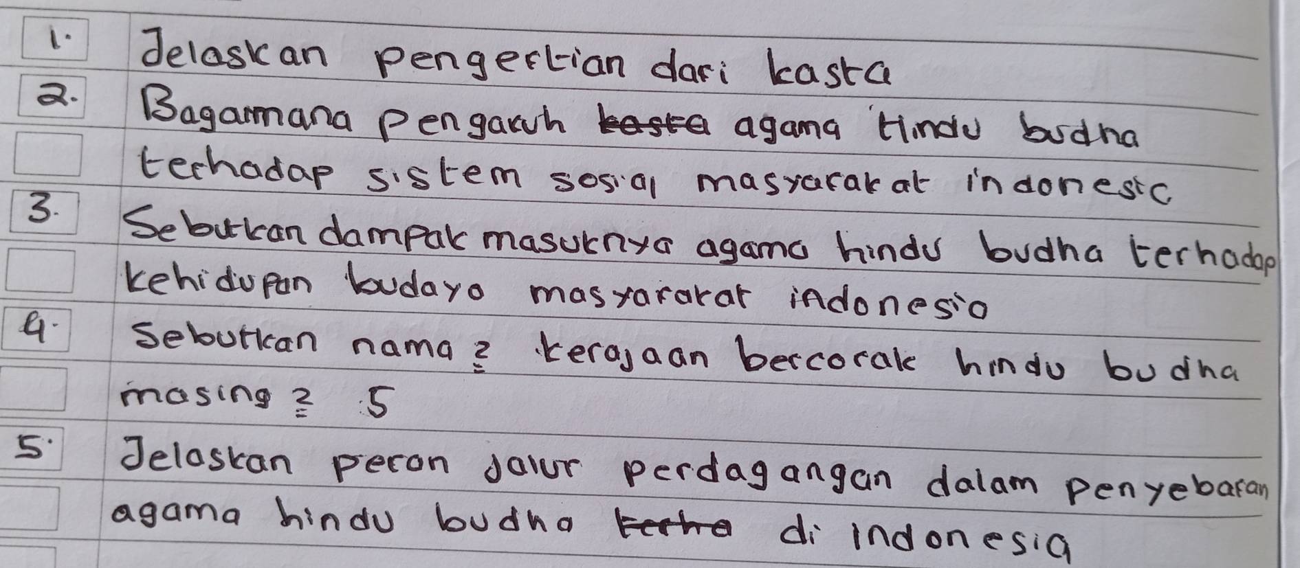 Jelaskan pengertian dari kasta 
a. Bagamana pengawh a agama Hindu budna 
techadap sistem sosial masrarak at indonesic 
3. 
Sebucan dampar masurnya agamo hindu budha terhadop 
kehidopan budayo masrararar indonesio 
a sebutkan nama? kera,aan bercorak hindo budha 
masing? 5 
Jeloskan peron your perdagangan dalam penyebaran 
agama hindu budha di indonesia