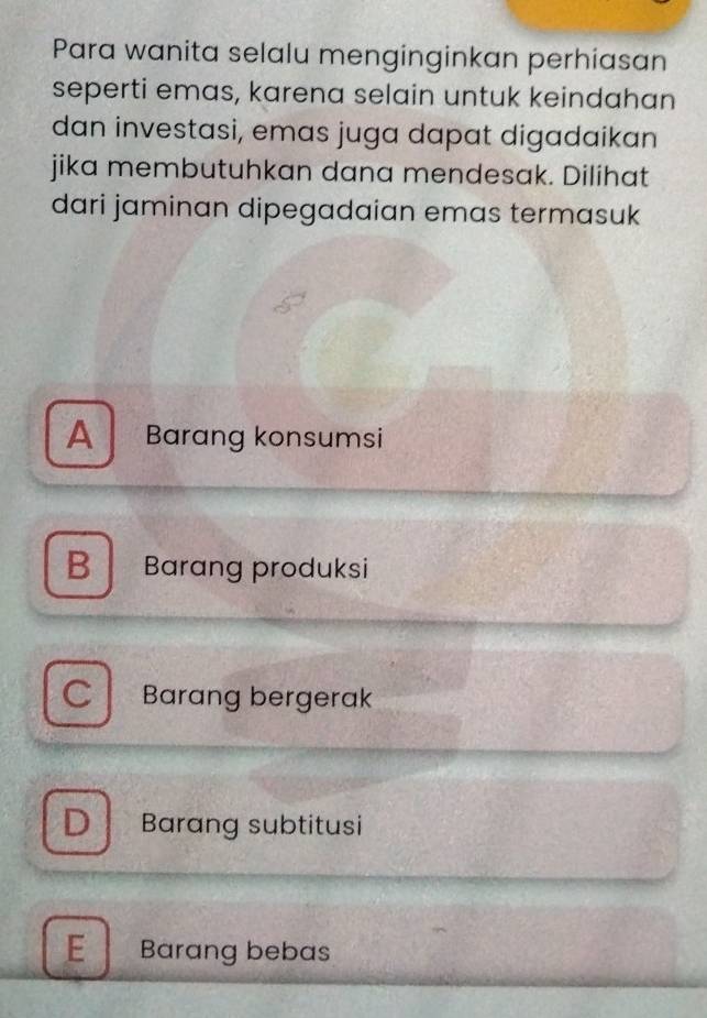 Para wanita selalu menginginkan perhiasan
seperti emas, karena selain untuk keindahan
dan investasi, emas juga dapat digadaikan
jika membutuhkan dana mendesak. Dilihat
dari jaminan dipegadaian emas termasuk
A Barang konsumsi
B Barang produksi
C Barang bergerak
D Barang subtitusi
E Barang bebas