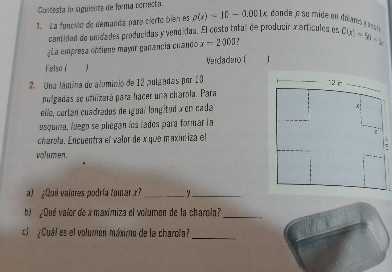 Contesta lo siguiente de forma correcta.
1. La función de demanda para cierto bien es p(x)=10-0.001x, , donde ρ se mide en dólares y xes la
cantidad de unidades producidas y vendidas. El costo total de producir x artículos es
¿La empresa obtiene mayor ganancia cuando x=2000
C(x)=50+5x
Verdadero ( )
Falso ( )
2. Una lámina de aluminio de 12 pulgadas por 10
pulgadas se utilizará para hacer una charola. Para
ello, cortan cuadrados de igual longitud xen cada
esquina, luego se pliegan los lados para formar la
charola. Encuentra el valor de x que maximiza el
volumen.
a) ¿Qué valores podría tomar x?_ y_
b) ¿Qué valor de x maximiza el volumen de la charola?_
c) ¿Cuál es el volumen máximo de la charola?_