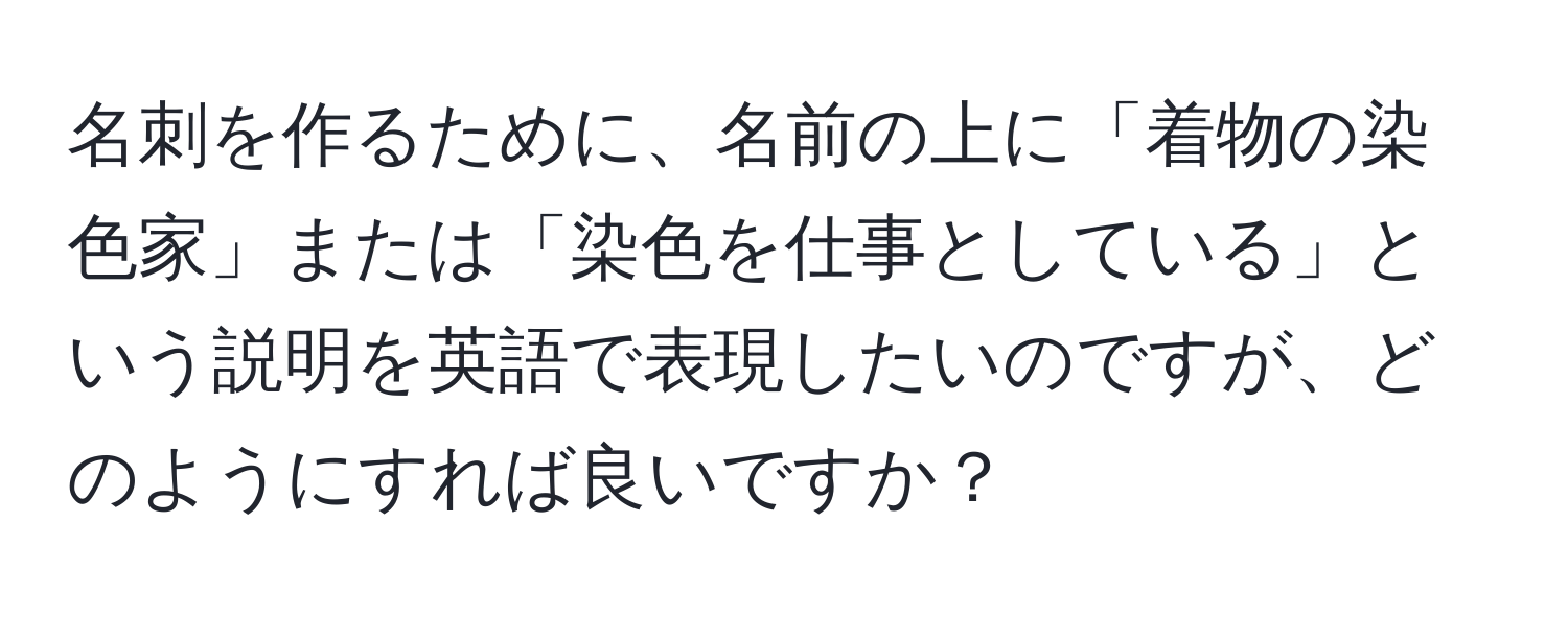 名刺を作るために、名前の上に「着物の染色家」または「染色を仕事としている」という説明を英語で表現したいのですが、どのようにすれば良いですか？