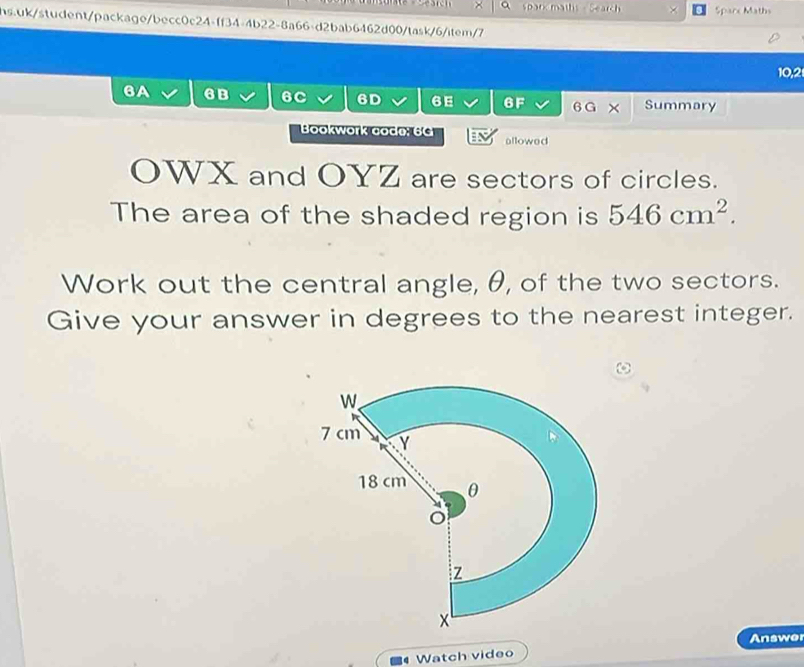 spark maths - Search Sparx Maths 
hs.uk/student/package/becc0c24-ff34-4b22-8a66-d2bab6462d00/task/6/item/7 
10,2 
6A 6B 6C 6D 6E 6F 6 G × Summary 
Bookwork codø: 6 allowed 
OWX and OYZ are sectors of circles. 
The area of the shaded region is 546cm^2. 
Work out the central angle, θ, of the two sectors. 
Give your answer in degrees to the nearest integer. 
Answer 
Watch video