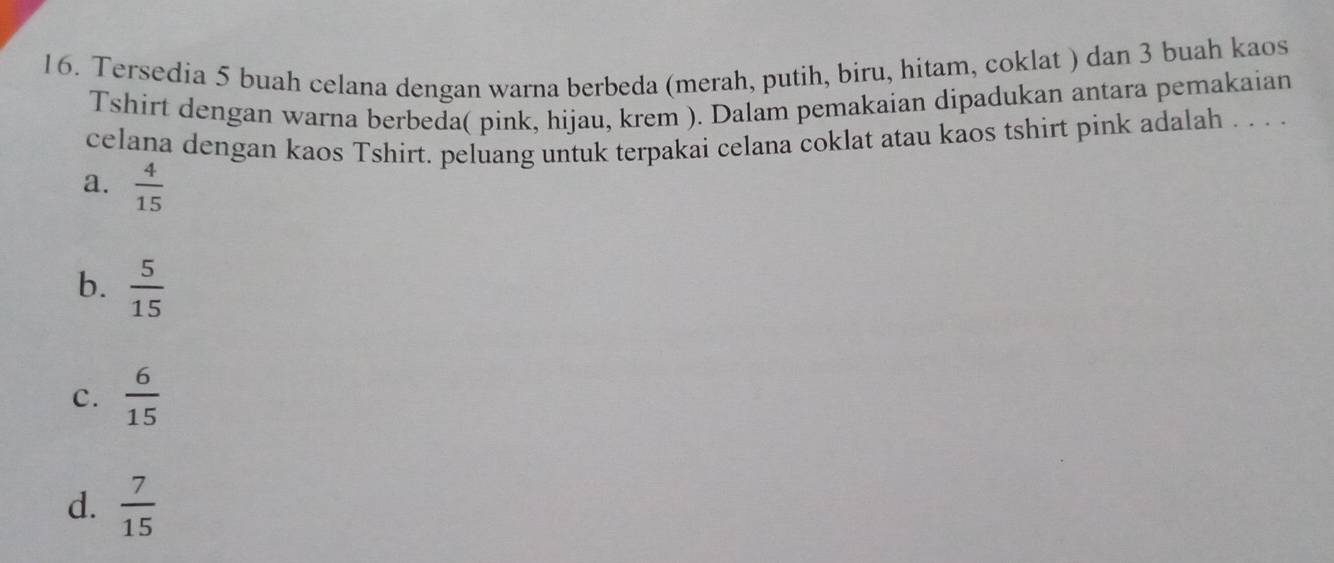 Tersedia 5 buah celana dengan warna berbeda (merah, putih, biru, hitam, coklat ) dan 3 buah kaos
Tshirt dengan warna berbeda( pink, hijau, krem ). Dalam pemakaian dipadukan antara pemakaian
celana dengan kaos Tshirt. peluang untuk terpakai celana coklat atau kaos tshirt pink adalah . . . .
a.  4/15 
b.  5/15 
C.  6/15 
d.  7/15 