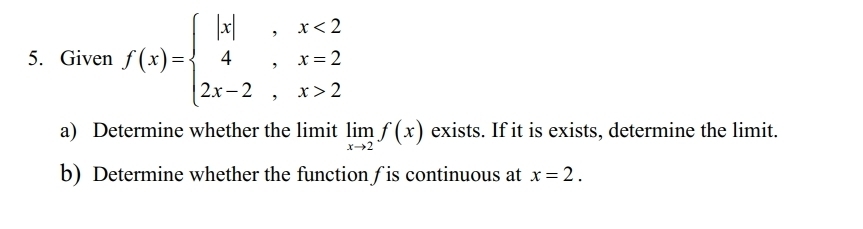 Given f(x)=beginarrayl |x|,x<2 4,x=2 2x-2,x>2endarray.
a) Determine whether the limit limlimits _xto 2f(x) exists. If it is exists, determine the limit.
b) Determine whether the function ∫is continuous at x=2.