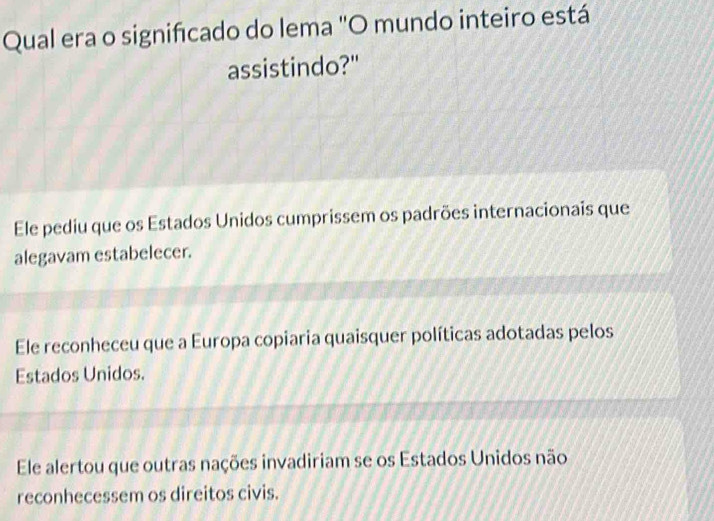 Qual era o signifcado do lema 'O mundo inteiro está
assistindo?"
Ele pediu que os Estados Unidos cumprissem os padrões internacionais que
alegavam estabelecer.
Ele reconheceu que a Europa copiaria quaisquer políticas adotadas pelos
Estados Unidos.
Ele alertou que outras nações invadiriam se os Estados Unidos não
reconhecessem os direitos civis.