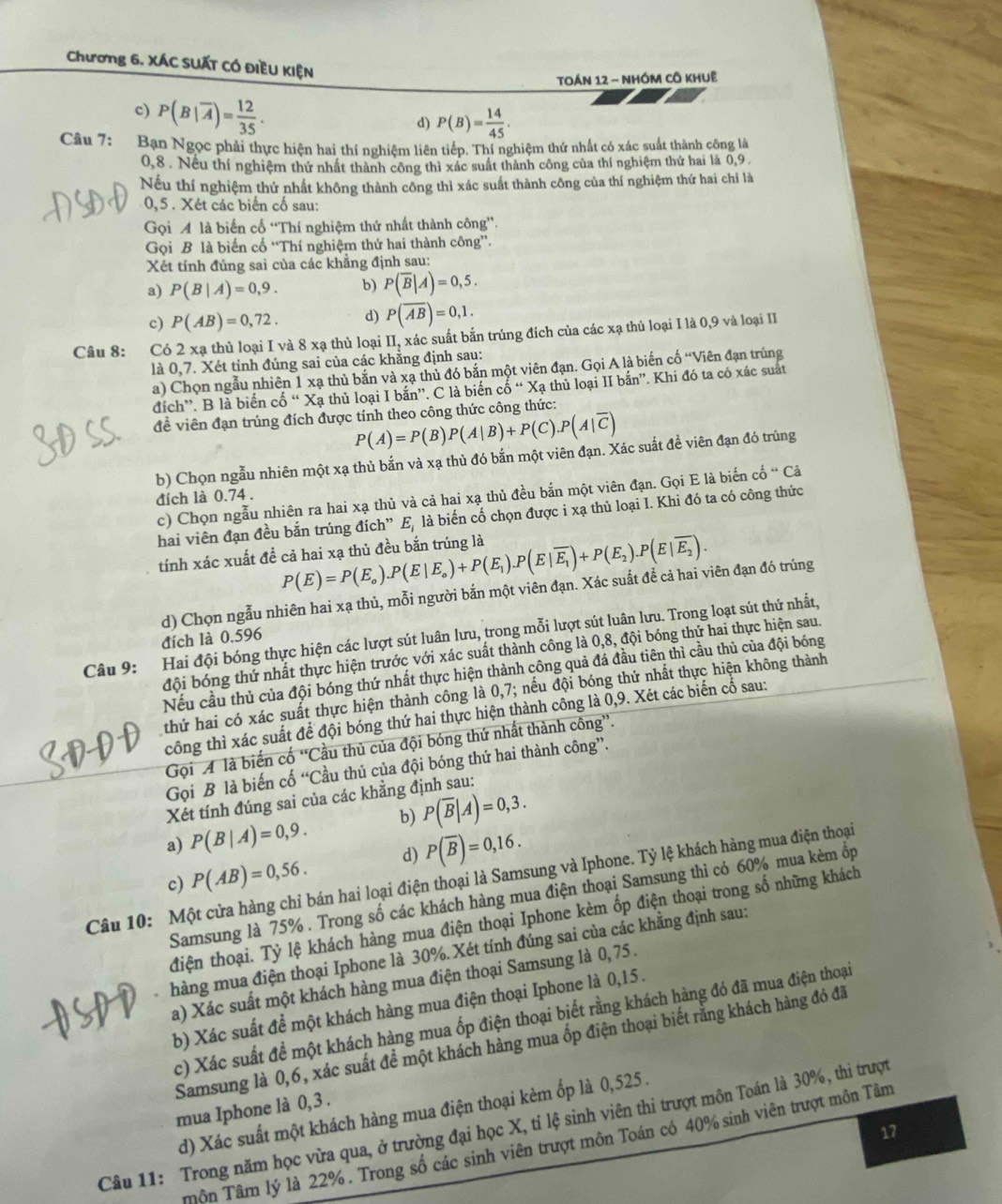 Chương 6. XÁC SUẤT CÓ ĐIềU KIệN
TOÁN 12 - NHÓM CÔ KHUệ
c) P(B|overline A)= 12/35 .
d) P(B)= 14/45 .
Câu 7: Ban Ngọc phải thực hiện hai thí nghiệm liên tiếp. Thí nghiệm thứ nhất có xác suất thành công là
0,8 . Nều thí nghiệm thứ nhất thành công thì xác suất thành công của thí nghiệm thứ hai là 0,9 .
Nếu thí nghiệm thứ nhất không thành công thì xác suất thành công của thí nghiệm thứ hai chỉ là
0,5 . Xét các biển cố sau:
Gọi A là biến cổ “Thí nghiệm thứ nhất thành công”.
Gọi B là biến cổ “Thí nghiệm thứ hai thành cdelta ng'prime .
Xét tính đủng sai của các khẳng định sau:
a) P(B|A)=0,9. b) P(overline B|A)=0,5.
c) P(AB)=0,72. d) P(overline Aoverline B)=0,1.
Câu 8: Có 2 xạ thủ loại I và 8 xạ thủ loại II, xác suất bắn trúng đích của các xạ thủ loại I là 0,9 và loại II
là 0,7. Xét tính đúng sai của các khằng định sau:
a) Chọn ngẫu nhiên 1 xạ thủ bắn và xạ thủ đó bản một viên đạn. Gọi A là biến cố “Viên đạn trúng
đích'. B là biển co“X_ thủ loại I bắn”. C là biển cố “ Xạ thủ loại II bắn”. Khi đó ta có xác suất
đề viên đạn trúng đích được tính theo công thức công thức:
P(A)=P(B)P(A|B)+P(C).P(A|overline C)
b) Chọn ngẫu nhiên một xạ thủ bắn và xạ thủ đó bắn một viên đạn. Xác suất để viên đạn đó trúng
c) Chọn ngẫu nhiên ra hai xạ thủ và cả hai xạ thủ đều bắn một viên đạn. Gọi E là biến cố “ Cả
đích là 0.74 .
hai viên đạn đều bắn trúng đích” E, là biến cố chọn được i xạ thủ loại I. Khi đó ta có công thức
tính xác xuất đề cả hai xạ thủ đều bắn trúng là P(E)=P(E_o).P(E|E_o)+P(E_1).P(E|overline E_1)+P(E_2).P(E|overline E_2).
d) Chọn ngẫu nhiên hai xạ thủ, mỗi người bắn một viên đạn. Xác suất để cả hai viên đạn đó trúng
Câu 9: Hai đội bóng thực hiện các lượt sút luân lưu, trong mỗi lượt sút luân lưu. Trong loạt sút thứ nhất,
đích là 0.596
đội bóng thứ nhất thực hiện trước với xác suất thành công là 0,8, đội bóng thứ hai thực hiện sau.
Nếu cầu thủ của đội bóng thứ nhất thực hiện thành công quả đá đầu tiên thì cầu thủ của đội bóng
thứ hai có xác suất thực hiện thành công là 0,7; nếu đội bóng thứ nhất thực hiện không thành
công thì xác suất để đội bóng thứ hai thực hiện thành công là 0,9. Xét các biến cố sau:
Gọi A là biến cố “Cầu thủ của đội bóng thứ nhất thành công”.
Gọi B là biến cố “Cầu thủ của đội bóng thứ hai thành công”.
Xét tính đúng sai của các khẳng định sau:
a) P(B|A)=0,9. b) P(overline B|A)=0,3.
c) P(AB)=0,56. d) P(overline B)=0,16.
Câu 10: Một cửa hàng chỉ bán hai loại điện thoại là Samsung và Iphone. Tỷ lệ khách hàng mua điện thoại
Samsung là 75% . Trong số các khách hàng mua điện thoại Samsung thì có 60% mua kèm ốp
điện thoại. Tỷ lệ khách hàng mua điện thoại Iphone kèm ốp điện thoại trong số những khách
hàng mua điện thoại Iphone là 30%. Xét tính đúng sai của các khẳng định sau:
a) Xác suất một khách hàng mua điện thoại Samsung là 0,75 .
b) Xác suất để một khách hàng mua điện thoại Iphone là 0,15 .
c) Xác suất đề một khách hàng mua ốp điện thoại biết rằng khách hàng đó đã mua điện thoại
Samsung là 0,6, xác suất đề một khách hàng mua ốp điện thoại biết rằng khách hàng đó đã
mua Iphone là 0, 3 .
d) Xác suất một khách hàng mua điện thoại kèm ốp là 0,525 .
Câu 11: Trong năm học vừa qua, ở trường đại học X, tỉ lệ sinh viên thi trượt môn Toán là 30%, thi trượt
17
Tôn Tâm lý là 22% . Trong số các sinh viên trượt môn Toán có 40% sinh viên trượt môn Tâm