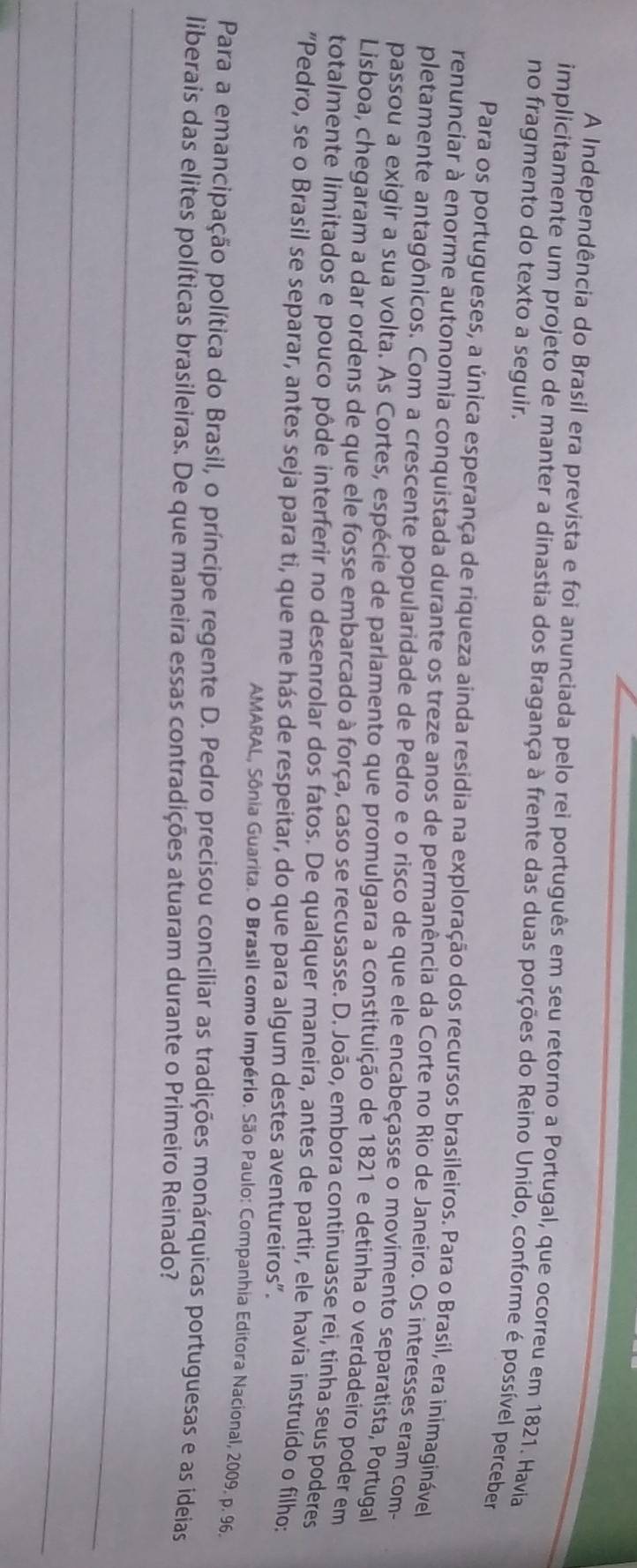 A Independência do Brasil era prevista e foi anunciada pelo rei português em seu retorno a Portugal, que ocorreu em 1821. Havia
implicitamente um projeto de manter a dinastia dos Bragança à frente das duas porções do Reino Unido, conforme é possível perceber
no fragmento do texto a seguir.
Para os portugueses, a única esperança de riqueza ainda residia na exploração dos recursos brasileiros. Para o Brasil, era inimaginável
renunciar à enorme autonomia conquistada durante os treze anos de permanência da Corte no Rio de Janeiro. Os interesses eram com-
pletamente antagônicos. Com a crescente popularidade de Pedro e o risco de que ele encabeçasse o movimento separatista, Portugal
passou a exigir a sua volta. As Cortes, espécie de parlamento que promulgara a constituição de 1821 e detinha o verdadeiro poder em
Lisboa, chegaram a dar ordens de que ele fosse embarcado à força, caso se recusasse. D. João, embora continuasse rei, tinha seus poderes
totalmente limitados e pouco pôde interferir no desenrolar dos fatos. De qualquer maneira, antes de partir, ele havia instruído o filho:
"Pedro, se o Brasil se separar, antes seja para ti, que me hás de respeitar, do que para algum destes aventureiros".
AMARAL, Sônia Guarita. O Brasil como Império. São Paulo: Companhia Editora Nacional, 2009. p. 96.
Para a emancipação política do Brasil, o príncipe regente D. Pedro precisou conciliar as tradições monárquicas portuguesas e as ideias
liberais das elites políticas brasileiras. De que maneira essas contradições atuaram durante o Primeiro Reinado?
_
_
_