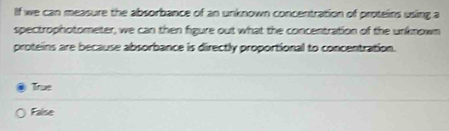 If we can measure the absorbance of an unknown concentration of proteins using a
spectrophotometer, we can then figure out what the concentration of the unknown
proteins are because absorbance is directly proportional to concentration.
True
False