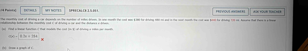 DETAILS MY NOTES SPRECALC8 2.5.051. PREVIOUS ANSWERS ASK YOUR TEACHER 
The monthly cost of driving a car depends on the number of miles driven. In one month the cost was $380 for driving 480 mi and in the next month the cost was $440 for driving 720 mi. Assume that there is a linear 
relationship between the monthly cost C of driving a car and the distance x driven. 
(a) Find a linear function C that models the cost (in $) of driving x miles per month.
C(x)=0.2x+284
(b) Draw a graph of C.