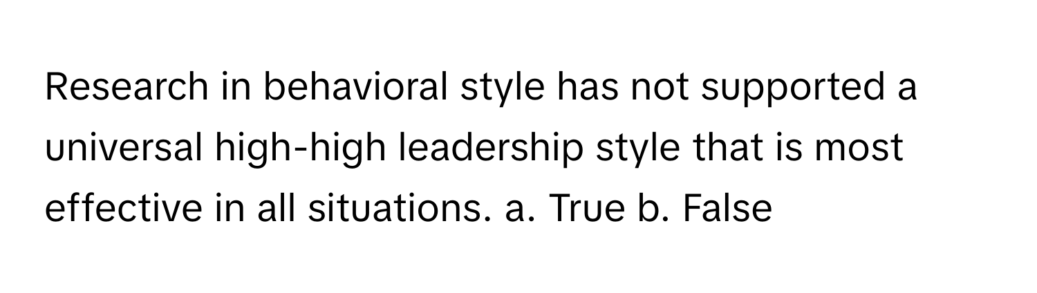 Research in behavioral style has not supported a universal high-high leadership style that is most effective in all situations.  a. True  b. False