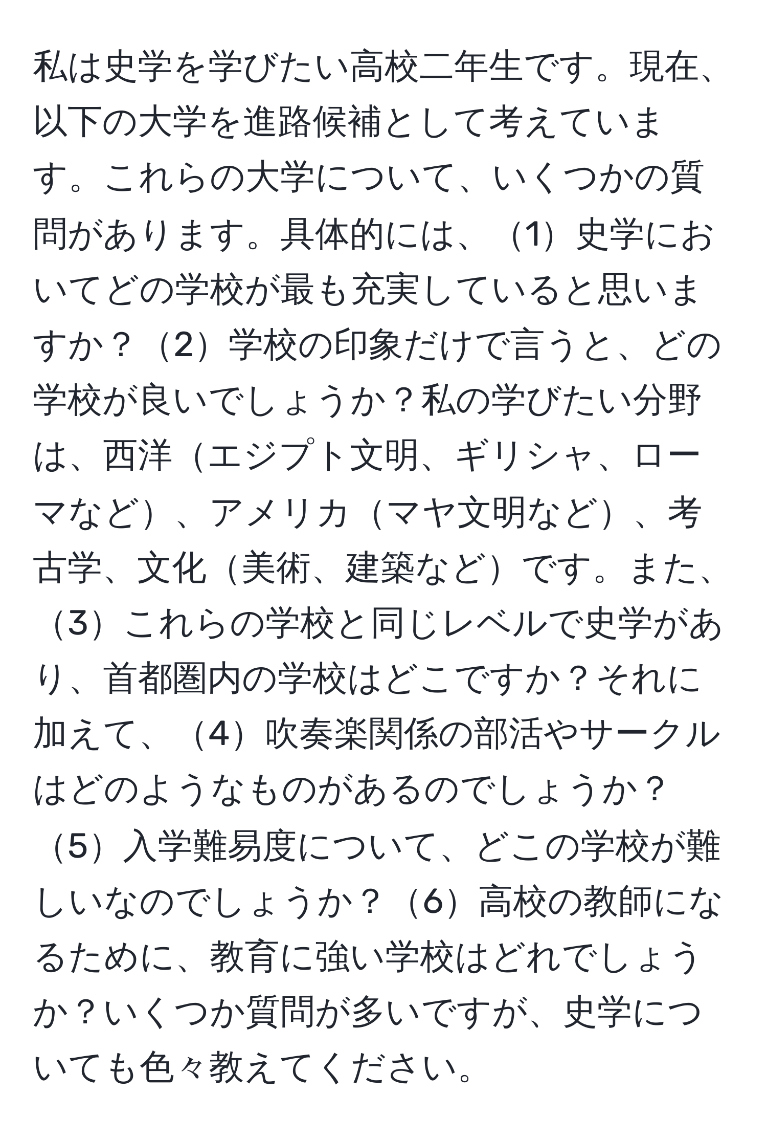 私は史学を学びたい高校二年生です。現在、以下の大学を進路候補として考えています。これらの大学について、いくつかの質問があります。具体的には、1史学においてどの学校が最も充実していると思いますか？2学校の印象だけで言うと、どの学校が良いでしょうか？私の学びたい分野は、西洋エジプト文明、ギリシャ、ローマなど、アメリカマヤ文明など、考古学、文化美術、建築などです。また、3これらの学校と同じレベルで史学があり、首都圏内の学校はどこですか？それに加えて、4吹奏楽関係の部活やサークルはどのようなものがあるのでしょうか？5入学難易度について、どこの学校が難しいなのでしょうか？6高校の教師になるために、教育に強い学校はどれでしょうか？いくつか質問が多いですが、史学についても色々教えてください。