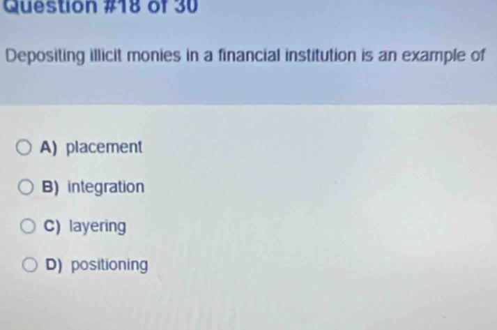 of 30
Depositing illicit monies in a financial institution is an example of
A) placement
B) integration
C) layering
D)positioning