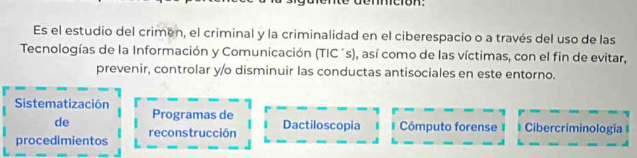 Es el estudio del crimen, el criminal y la criminalidad en el ciberespacio o a través del uso de las 
Tecnologías de la Información y Comunicación (TIC´s), así como de las víctimas, con el fin de evitar, 
prevenir, controlar y/o disminuir las conductas antisociales en este entorno. 
Sistematización 
Programas de Dactiloscopia 
de Cómputo forense Cibercriminología 
procedimientos reconstrucción