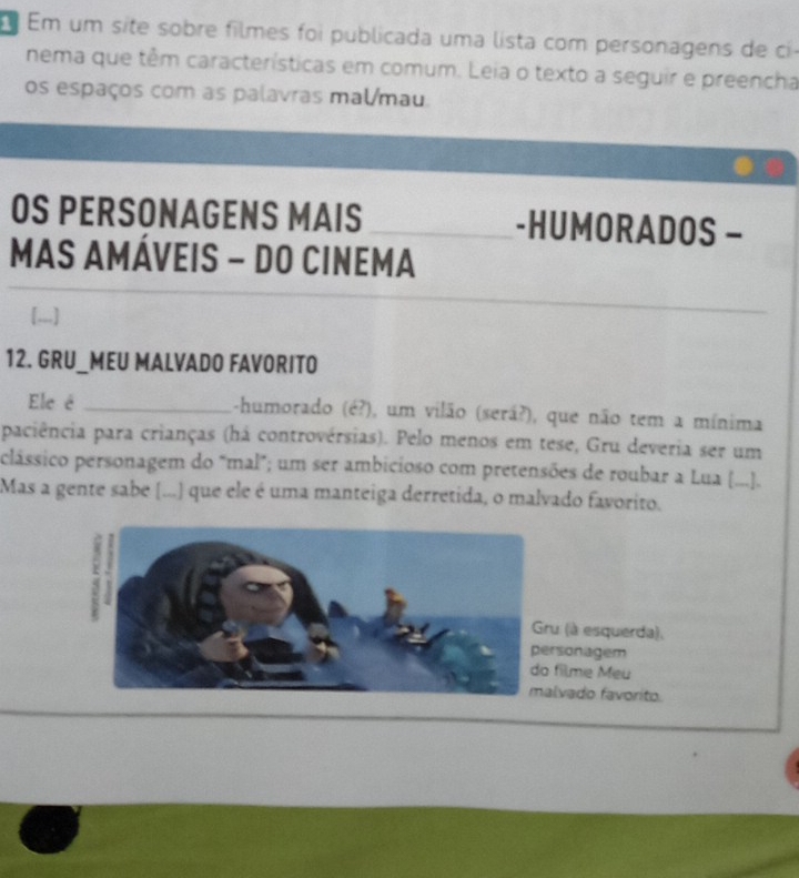 É Em um site sobre filmes foi publicada uma lista com personagens de ci 
nema que têm características em comum. Leia o texto a seguir e preencha 
os espaços com as palavras malmau. 
OS PERSONAGENS MAIS -HUMORADOS - 
MAS AMÁVEIS - DO CINEMA 
12. GRU_MEU MALVADO FAVORITO 
Ele é _-humorado (é?), um vilão (será?), que não tem a mínima 
paciência para crianças (há controvérsias). Pelo menos em tese, Gru deveria ser um 
clássico personagem do "mal"; um ser ambicioso com pretensões de roubar a Lua (...]. 
Mas a gente sabe (...) que ele é uma manteiga derretida, o malvado favorito. 
(à esquerda), 
sonagem 
filme Mẹu 
lvado favorito.