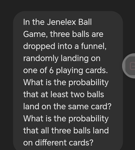 In the Jenelex Ball 
Game, three balls are 
dropped into a funnel, 
randomly landing on 
one of 6 playing cards. 
What is the probability 
that at least two balls 
land on the same card? 
What is the probability 
that all three balls land 
on different cards?