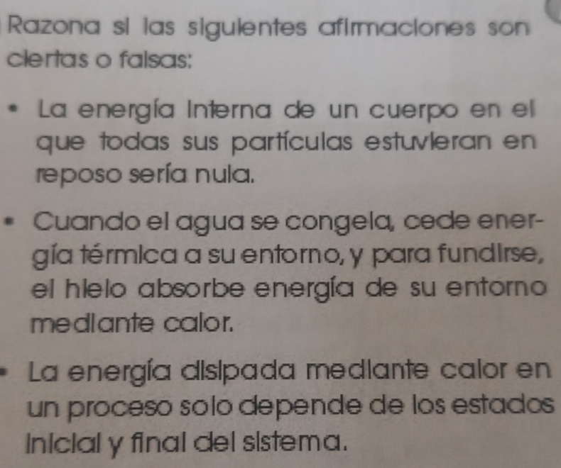 Razona si las sigulentes afirmaciones son 
clertas o falsas: 
La energía Interna de un cuerpo en el 
que todas sus partículas estuvleran en 
reposo sería nula. 
Cuando el agua se congela, cede ener- 
gía térmica a su entorno, y para fundirse, 
el hielo absorbe energía de su entorno 
mediante calor. 
La energía disipada mediante calor en 
un proceso solo depende de los estados 
inicial y final del sistema.